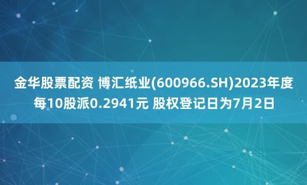 金华股票配资 博汇纸业(600966.SH)2023年度每10股派0.2941元 股权登记日为7月2日