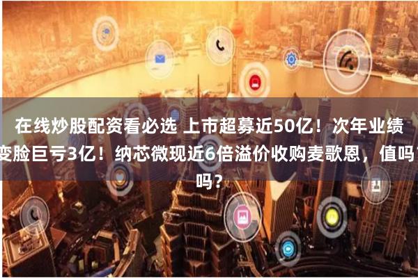 在线炒股配资看必选 上市超募近50亿！次年业绩变脸巨亏3亿！纳芯微现近6倍溢价收购麦歌恩，值吗？