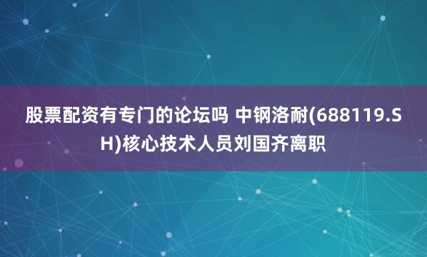 股票配资有专门的论坛吗 中钢洛耐(688119.SH)核心技术人员刘国齐离职