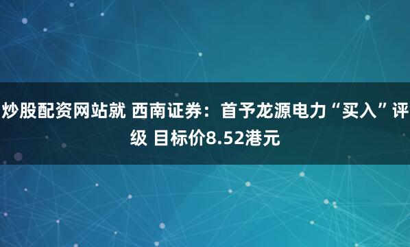 炒股配资网站就 西南证券：首予龙源电力“买入”评级 目标价8.52港元