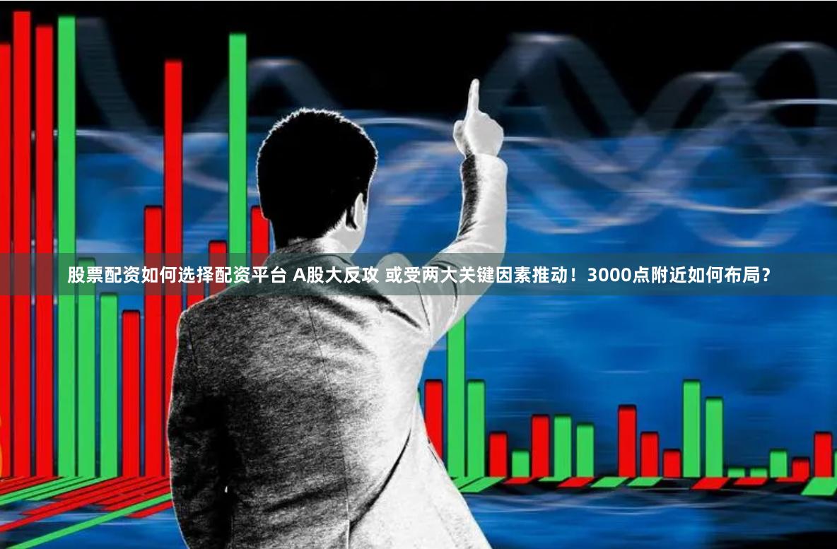 股票配资如何选择配资平台 A股大反攻 或受两大关键因素推动！3000点附近如何布局？