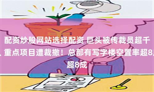 配资炒股网站选择配资 巨头被传裁员超千人 重点项目遭裁撤！总部有写字楼空置率超8成