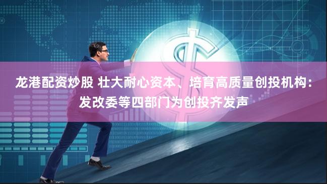龙港配资炒股 壮大耐心资本、培育高质量创投机构：发改委等四部门为创投齐发声