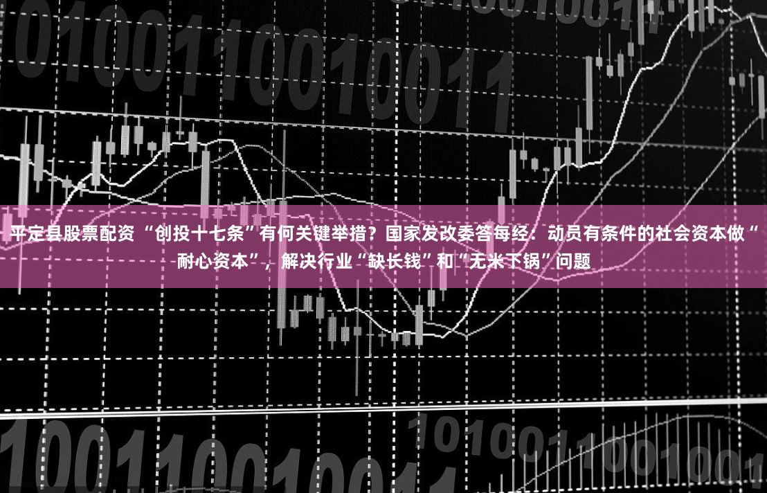 平定县股票配资 “创投十七条”有何关键举措？国家发改委答每经：动员有条件的社会资本做“耐心资本”，解决行业“缺长钱”和“无米下锅”问题