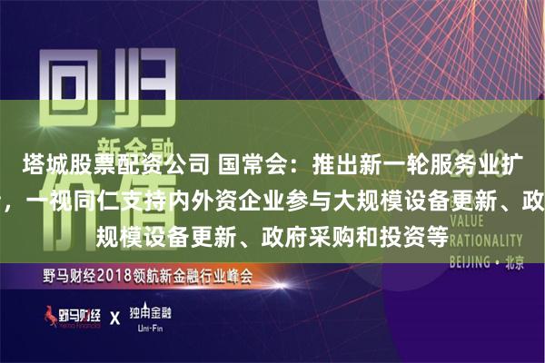 塔城股票配资公司 国常会：推出新一轮服务业扩大开放试点举措，一视同仁支持内外资企业参与大规模设备更新、政府采购和投资等