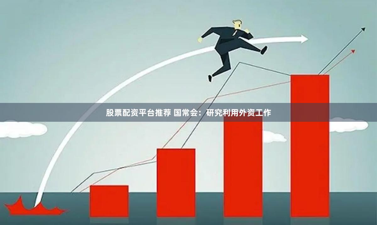 股票配资平台推荐 国常会：研究利用外资工作