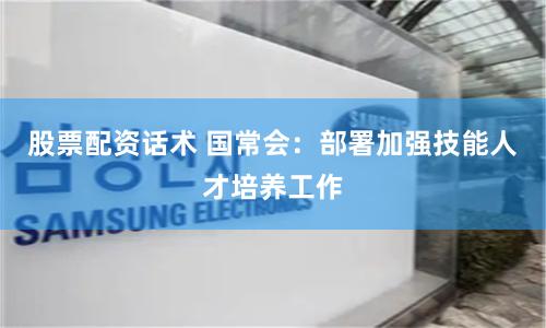 股票配资话术 国常会：部署加强技能人才培养工作