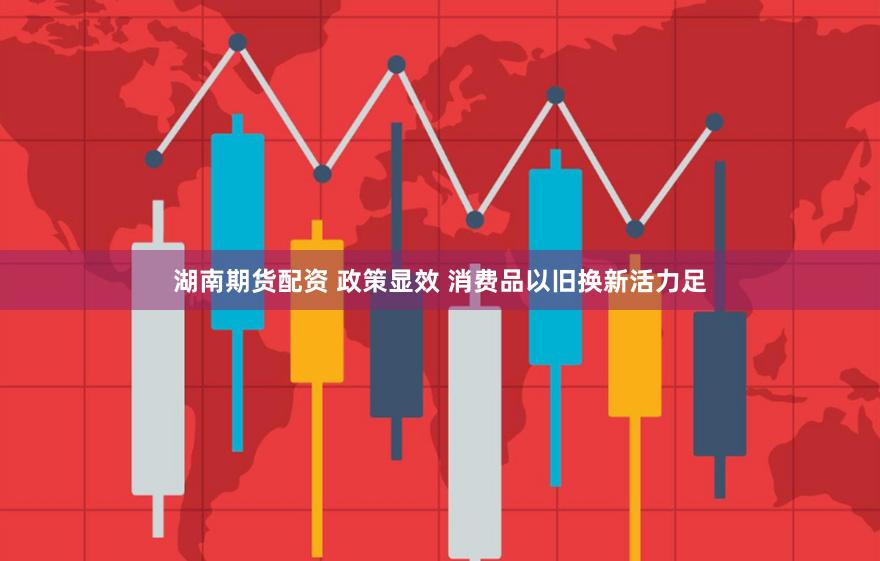 湖南期货配资 政策显效 消费品以旧换新活力足