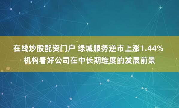 在线炒股配资门户 绿城服务逆市上涨1.44% 机构看好公司在中长期维度的发展前景