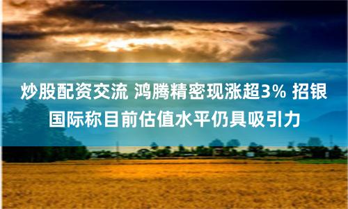 炒股配资交流 鸿腾精密现涨超3% 招银国际称目前估值水平仍具吸引力