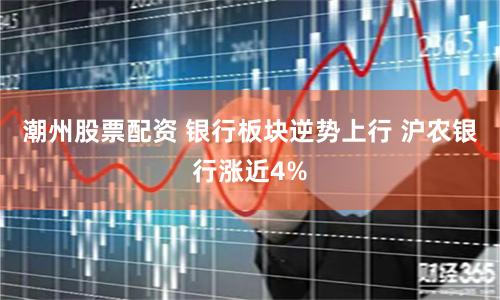 潮州股票配资 银行板块逆势上行 沪农银行涨近4%