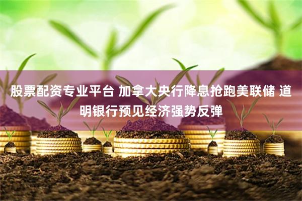 股票配资专业平台 加拿大央行降息抢跑美联储 道明银行预见经济强势反弹