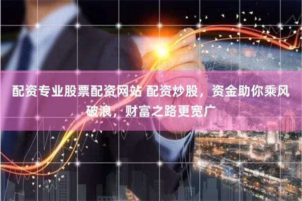 配资专业股票配资网站 配资炒股，资金助你乘风破浪，财富之路更宽广