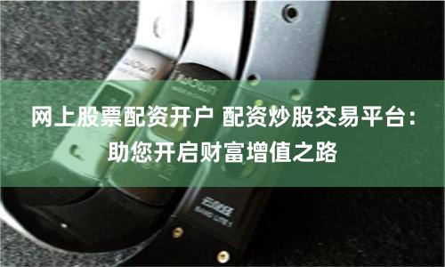 网上股票配资开户 配资炒股交易平台：助您开启财富增值之路
