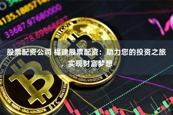 股票配资公司 福建股票配资：助力您的投资之旅，实现财富梦想