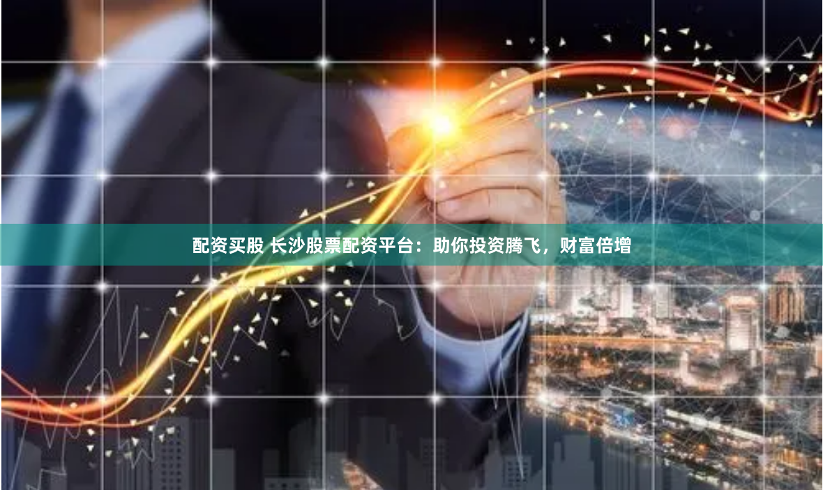 配资买股 长沙股票配资平台：助你投资腾飞，财富倍增