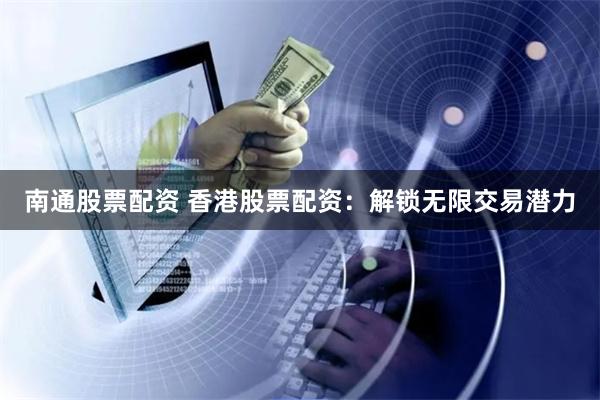 南通股票配资 香港股票配资：解锁无限交易潜力