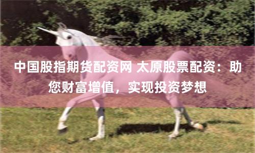 中国股指期货配资网 太原股票配资：助您财富增值，实现投资梦想