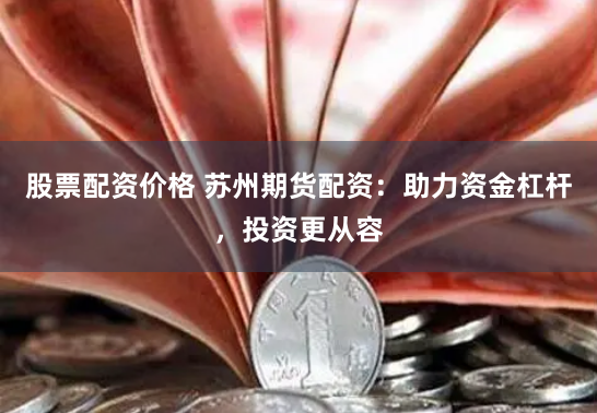 股票配资价格 苏州期货配资：助力资金杠杆，投资更从容