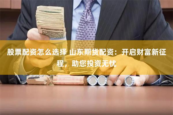 股票配资怎么选择 山东期货配资：开启财富新征程，助您投资无忧