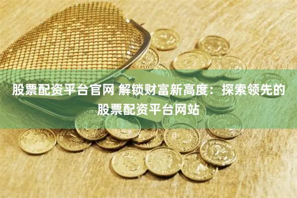 股票配资平台官网 解锁财富新高度：探索领先的股票配资平台网站