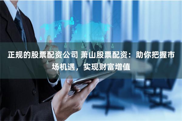 正规的股票配资公司 萧山股票配资：助你把握市场机遇，实现财富增值