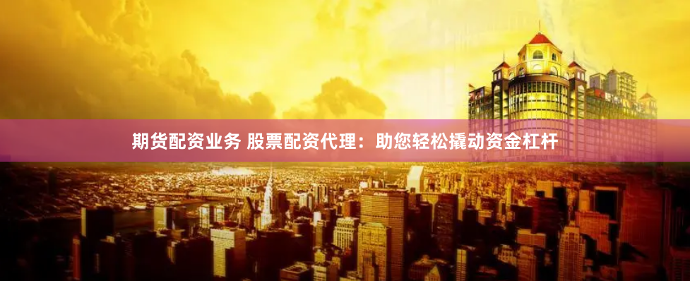 期货配资业务 股票配资代理：助您轻松撬动资金杠杆