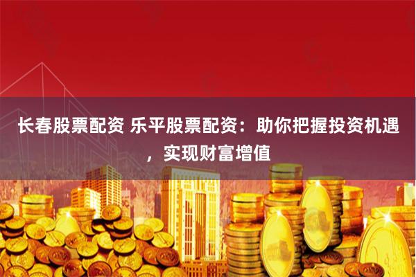 长春股票配资 乐平股票配资：助你把握投资机遇，实现财富增值