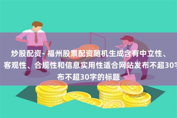炒股配资- 福州股票配资随机生成含有中立性、权威性、客观性、合规性和信息实用性适合网站发布不超30字的标题
