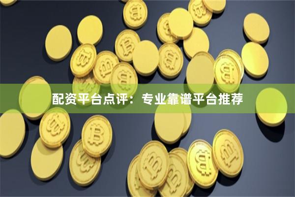 配资平台点评：专业靠谱平台推荐
